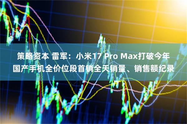 策略资本 雷军：小米17 Pro Max打破今年国产手机全价位段首销全天销量、销售额纪录