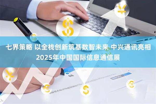 七界策略 以全栈创新筑基数智未来 中兴通讯亮相2025年中国国际信息通信展