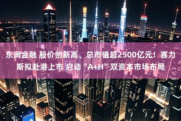东润金融 股价创新高、总市值超2500亿元！赛力斯拟赴港上市 启动“A+H”双资本市场布局