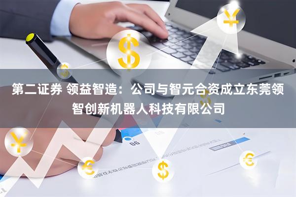第二证券 领益智造：公司与智元合资成立东莞领智创新机器人科技有限公司