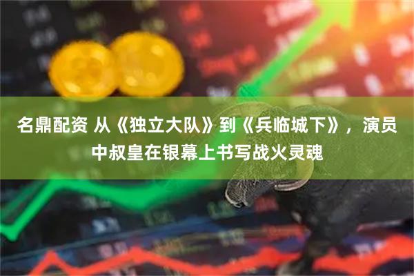 名鼎配资 从《独立大队》到《兵临城下》，演员中叔皇在银幕上书写战火灵魂