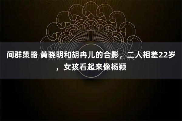 间群策略 黄晓明和胡冉儿的合影，二人相差22岁，女孩看起来像杨颖
