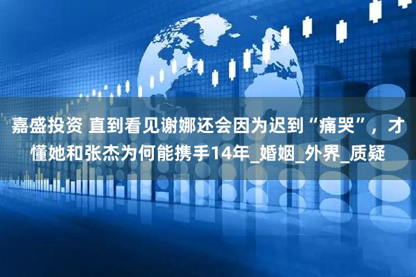 嘉盛投资 直到看见谢娜还会因为迟到“痛哭”，才懂她和张杰为何能携手14年_婚姻_外界_质疑