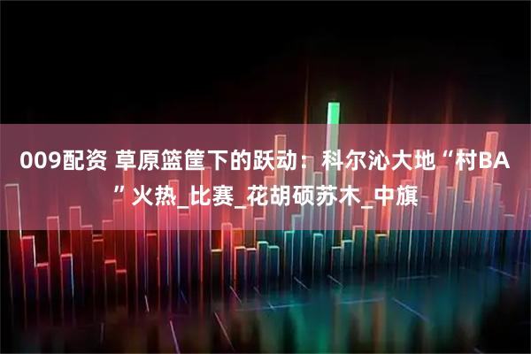 009配资 草原篮筐下的跃动：科尔沁大地“村BA”火热_比赛_花胡硕苏木_中旗