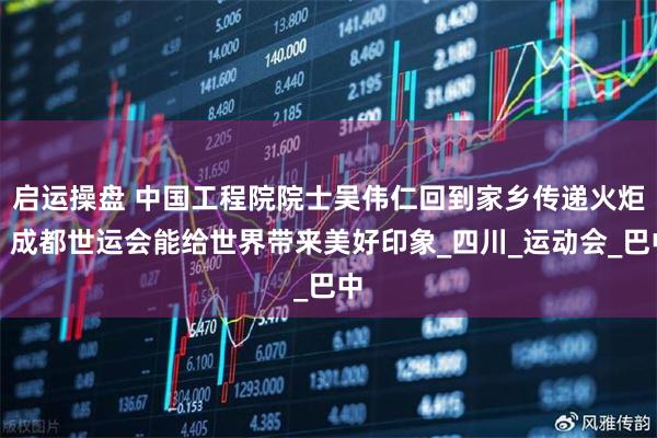 启运操盘 中国工程院院士吴伟仁回到家乡传递火炬:成都世运会能给世界带来美好印象_四川_运动会_巴中