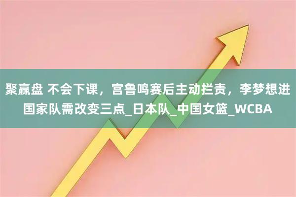 聚赢盘 不会下课，宫鲁鸣赛后主动拦责，李梦想进国家队需改变三点_日本队_中国女篮_WCBA