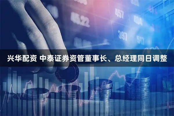 兴华配资 中泰证券资管董事长、总经理同日调整