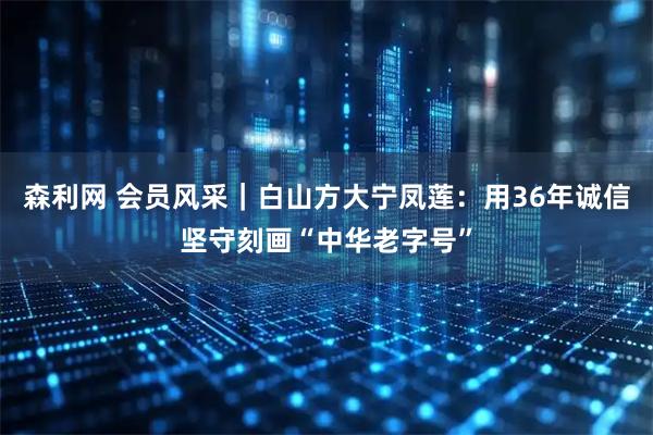 森利网 会员风采｜白山方大宁凤莲：用36年诚信坚守刻画“中华老字号”