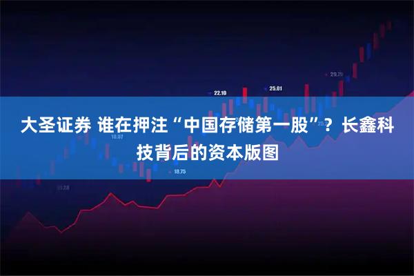 大圣证券 谁在押注“中国存储第一股”？长鑫科技背后的资本版图
