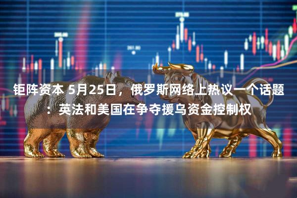 钜阵资本 5月25日，俄罗斯网络上热议一个话题：英法和美国在争夺援乌资金控制权