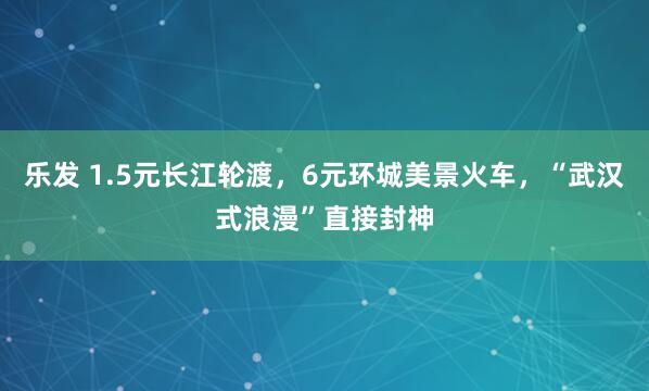 乐发 1.5元长江轮渡，6元环城美景火车，“武汉式浪漫”直接封神