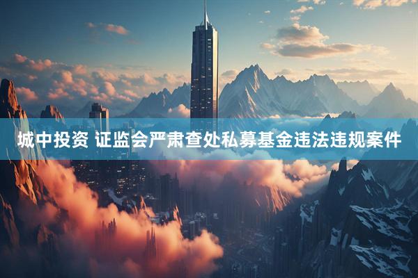城中投资 证监会严肃查处私募基金违法违规案件
