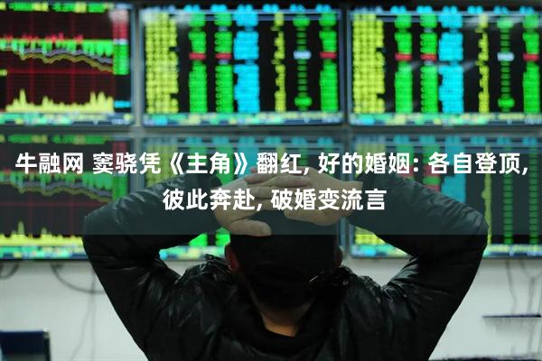 牛融网 窦骁凭《主角》翻红, 好的婚姻: 各自登顶, 彼此奔赴, 破婚变流言