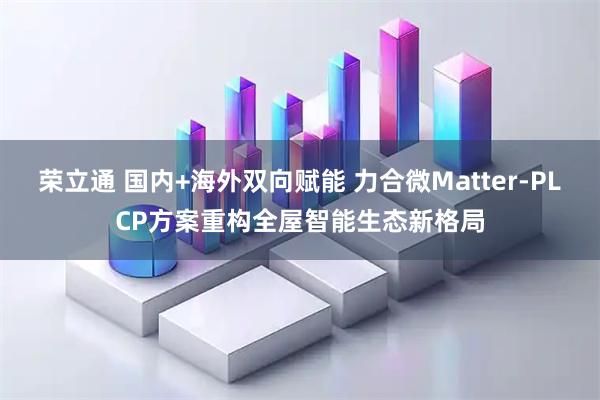 荣立通 国内+海外双向赋能 力合微Matter-PLCP方案重构全屋智能生态新格局