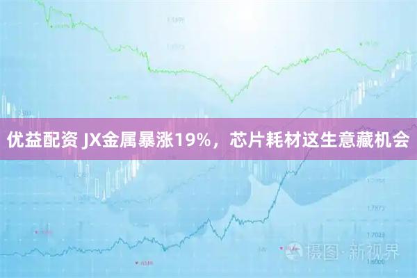 优益配资 JX金属暴涨19%，芯片耗材这生意藏机会