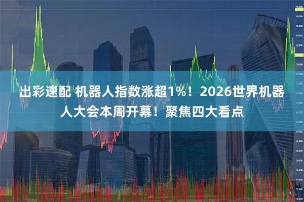 出彩速配 机器人指数涨超1%！2026世界机器人大会本周开幕！聚焦四大看点