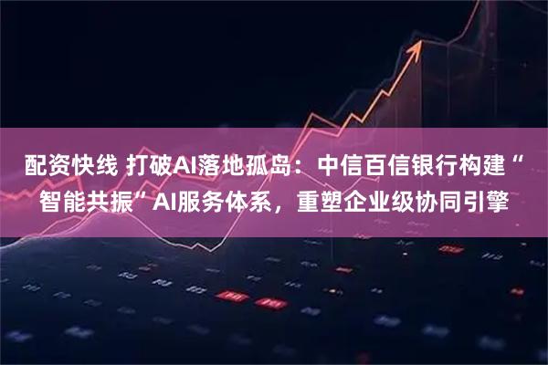配资快线 打破AI落地孤岛：中信百信银行构建“智能共振”AI服务体系，重塑企业级协同引擎